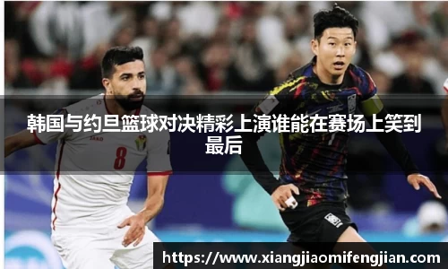 韩国与约旦篮球对决精彩上演谁能在赛场上笑到最后
